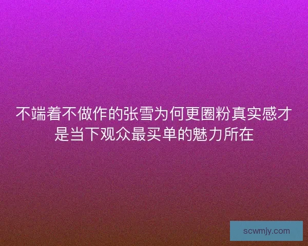 不端着不做作的张雪为何更圈粉真实感才是当下观众最买单的魅力所在